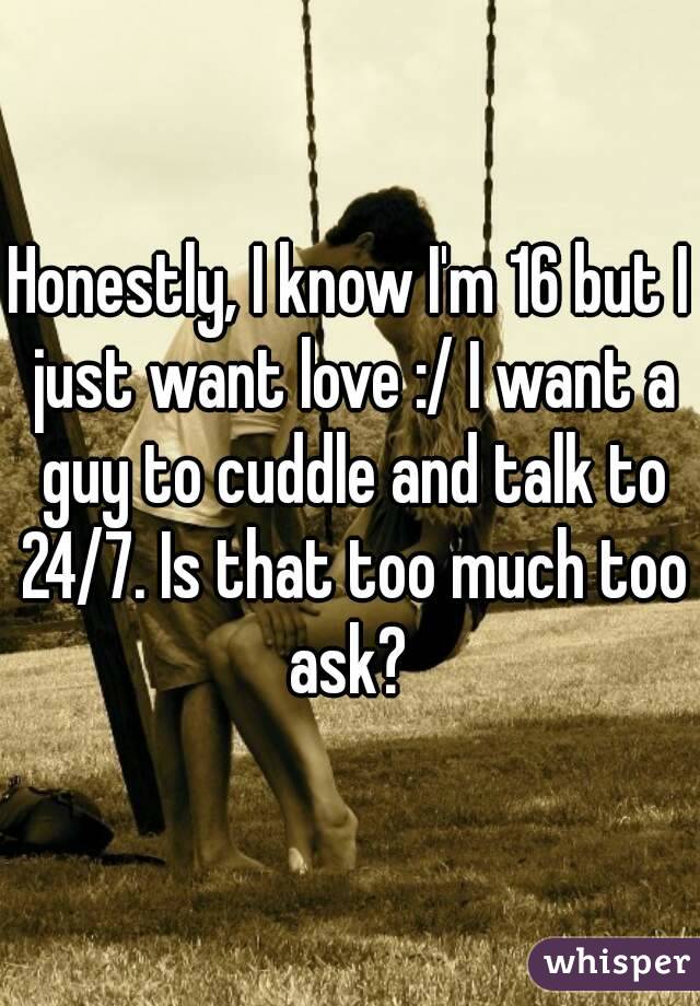 Honestly, I know I'm 16 but I just want love :/ I want a guy to cuddle and talk to 24/7. Is that too much too ask? 