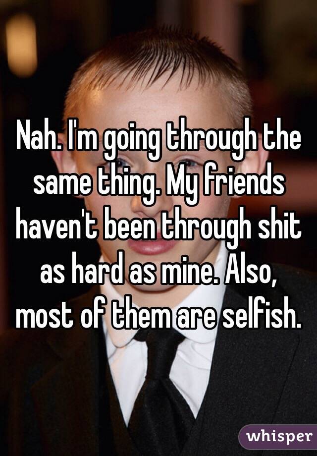 Nah. I'm going through the same thing. My friends haven't been through shit as hard as mine. Also, most of them are selfish. 