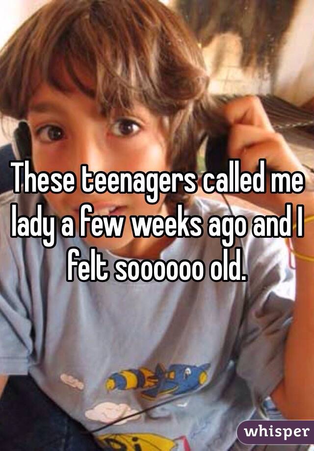 These teenagers called me lady a few weeks ago and I felt soooooo old. 