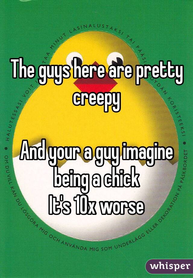 The guys here are pretty creepy 

And your a guy imagine being a chick 
It's 10x worse