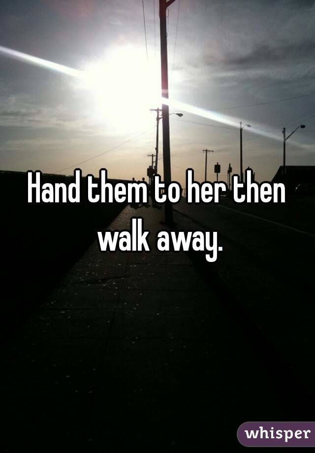 Hand them to her then walk away.