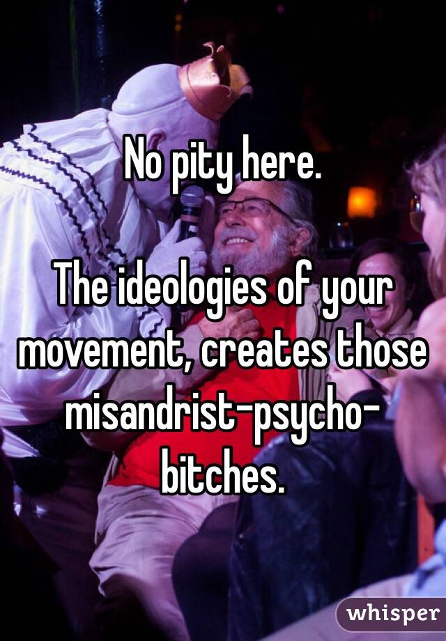 No pity here.

The ideologies of your movement, creates those misandrist-psycho-bitches.