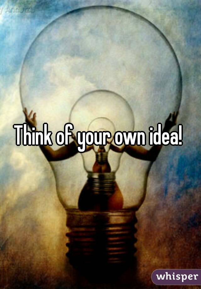 Think of your own idea! 