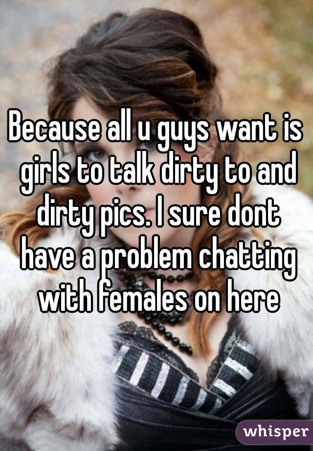 Because all u guys want is girls to talk dirty to and dirty pics. I sure dont have a problem chatting with females on here