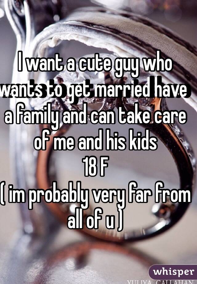 I want a cute guy who wants to get married have  a family and can take care of me and his kids 
18 F 
( im probably very far from all of u ) 