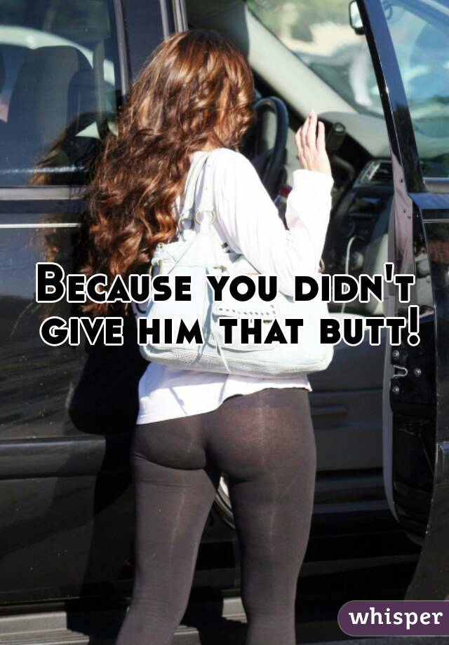 Because you didn't give him that butt!