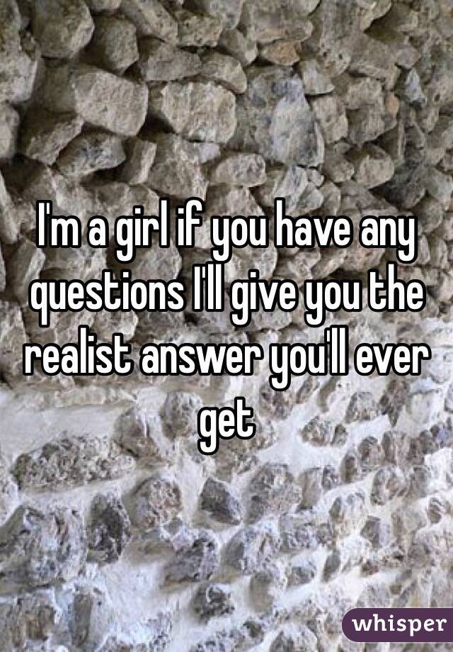 I'm a girl if you have any questions I'll give you the realist answer you'll ever get