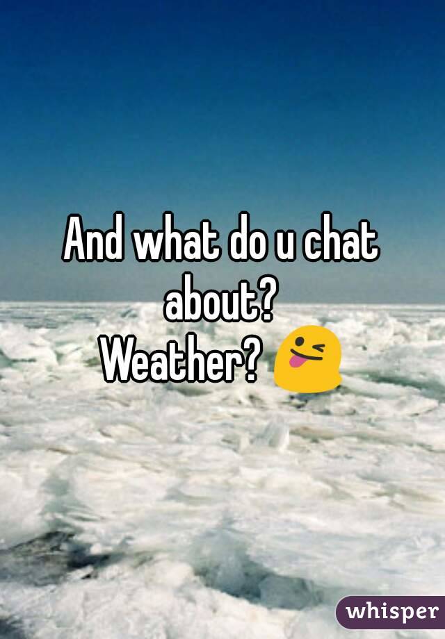 And what do u chat about? 
Weather? 😜