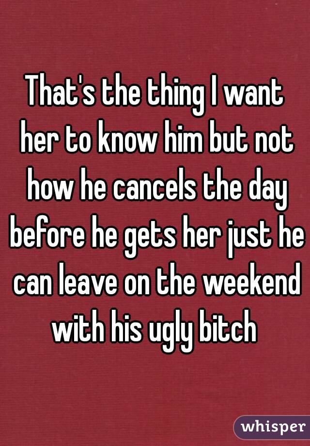 That's the thing I want her to know him but not how he cancels the day before he gets her just he can leave on the weekend with his ugly bitch 