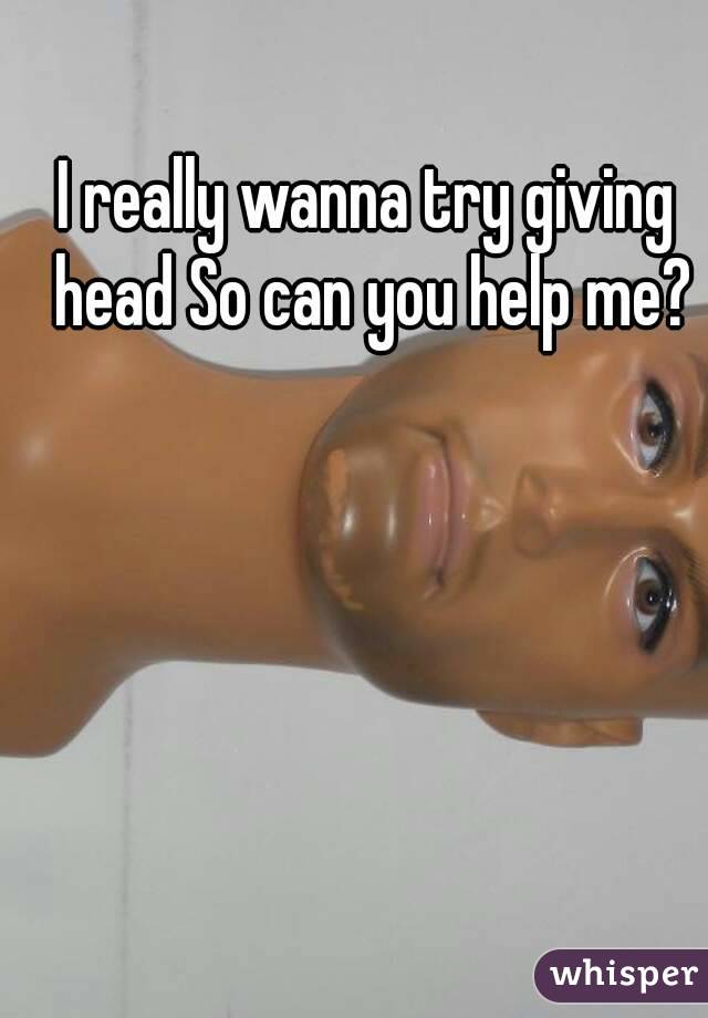 I really wanna try giving head So can you help me?