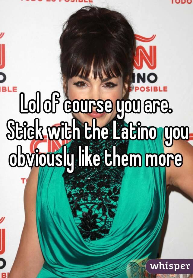 Lol of course you are. Stick with the Latino  you obviously like them more 