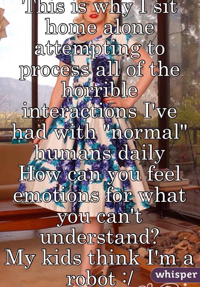 This is why I sit home alone attempting to process all of the horrible interactions I've had with "normal" humans daily 
How can you feel emotions for what you can't understand?
My kids think I'm a robot :/
