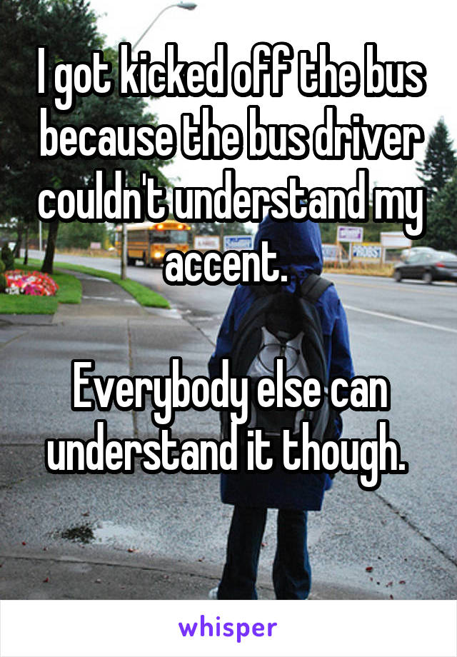 I got kicked off the bus because the bus driver couldn't understand my accent. 

Everybody else can understand it though. 

