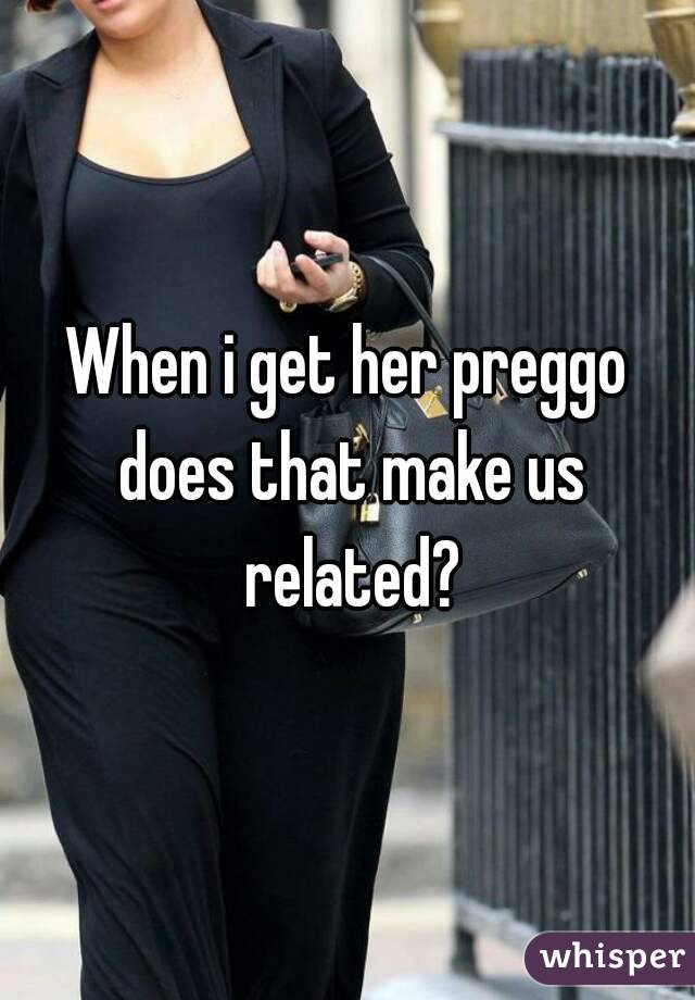 When i get her preggo does that make us related?