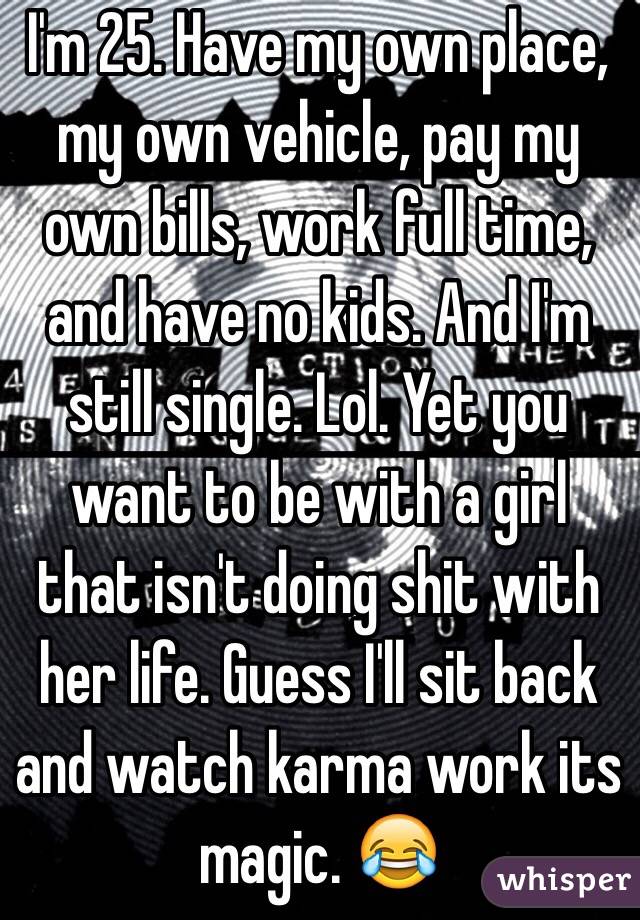 I'm 25. Have my own place, my own vehicle, pay my own bills, work full time, and have no kids. And I'm still single. Lol. Yet you want to be with a girl that isn't doing shit with her life. Guess I'll sit back and watch karma work its magic. 😂