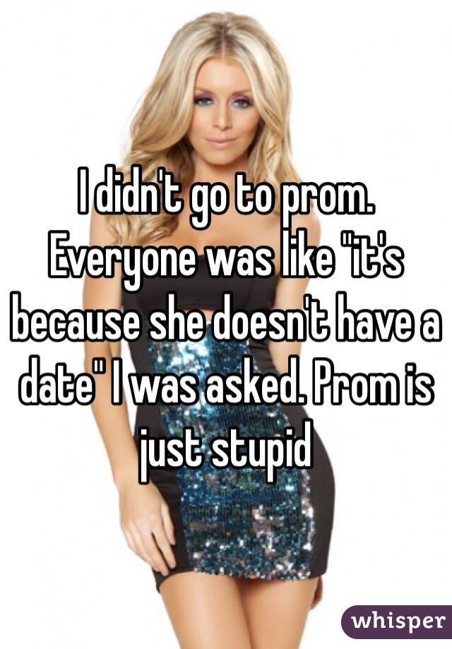 I didn't go to prom. Everyone was like "it's because she doesn't have a date" I was asked. Prom is just stupid