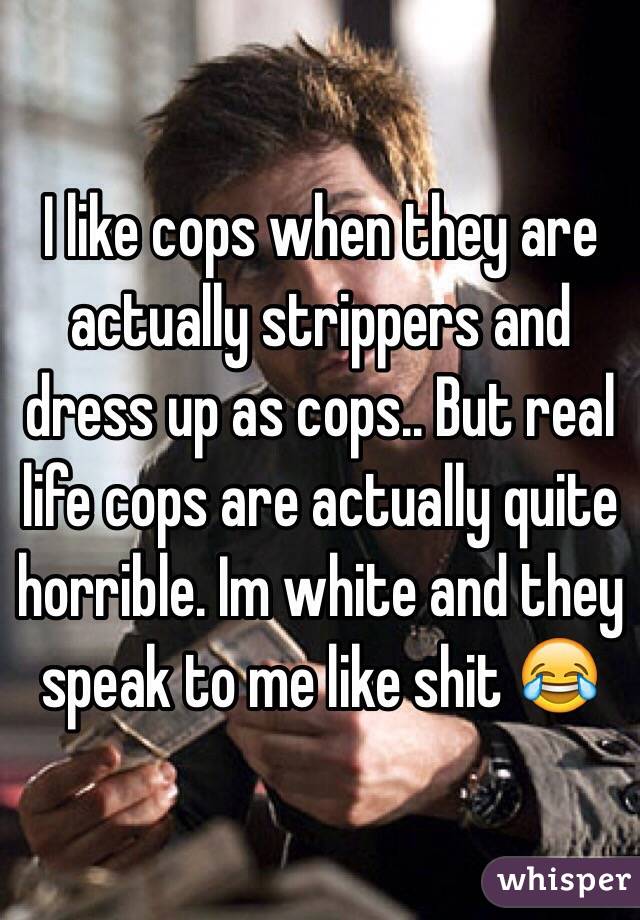 I like cops when they are actually strippers and dress up as cops.. But real life cops are actually quite horrible. Im white and they speak to me like shit 😂