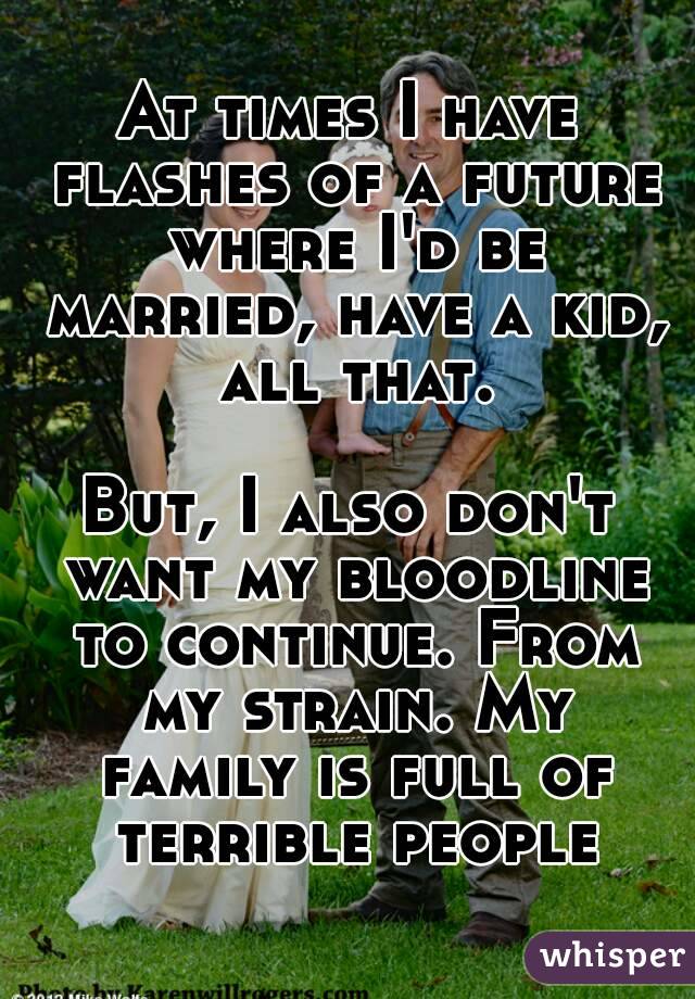 At times I have flashes of a future where I'd be married, have a kid, all that.

But, I also don't want my bloodline to continue. From my strain. My family is full of terrible people
