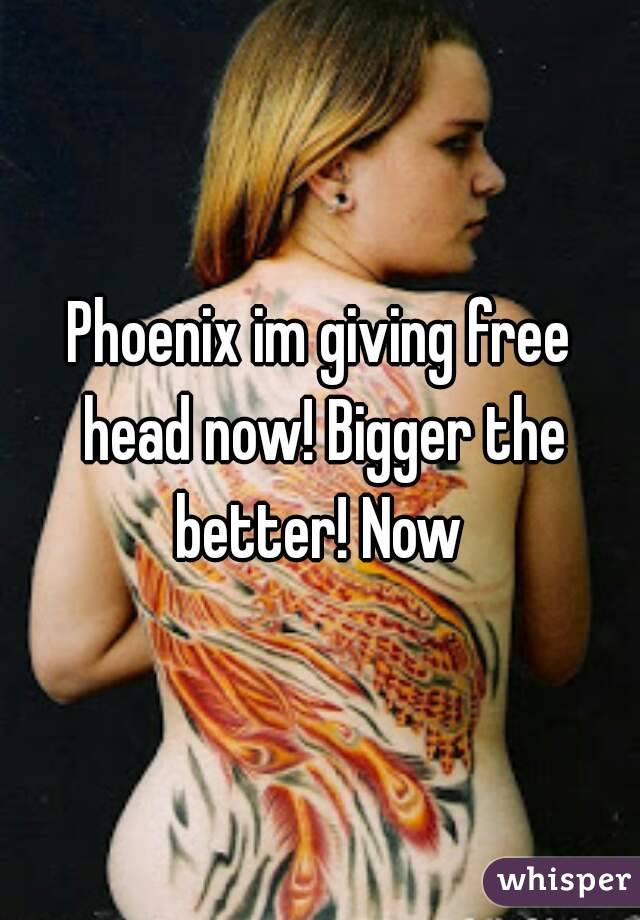 Phoenix im giving free head now! Bigger the better! Now 