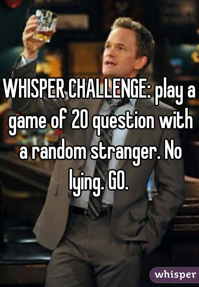 WHISPER CHALLENGE: play a game of 20 question with a random stranger. No lying. GO. 