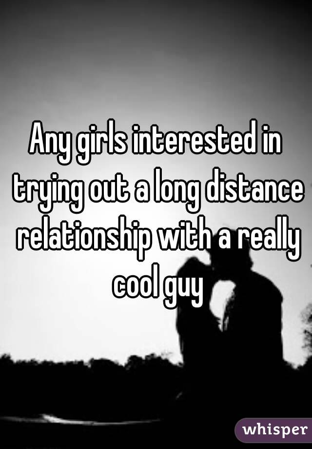 Any girls interested in trying out a long distance relationship with a really cool guy