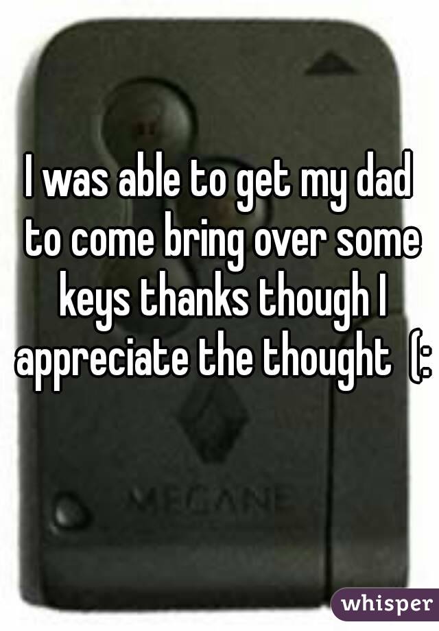 I was able to get my dad to come bring over some keys thanks though I appreciate the thought  (: 