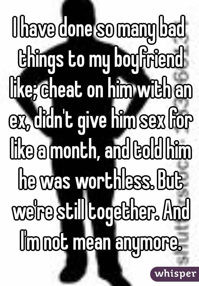 I have done so many bad things to my boyfriend like; cheat on him with an ex, didn't give him sex for like a month, and told him he was worthless. But we're still together. And I'm not mean anymore.