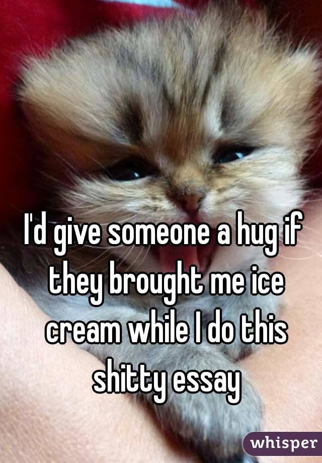 I'd give someone a hug if they brought me ice cream while I do this shitty essay