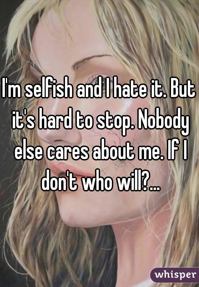 I'm selfish and I hate it. But it's hard to stop. Nobody else cares about me. If I don't who will?...