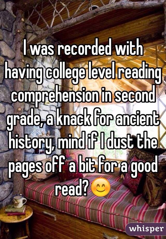 I was recorded with having college level reading comprehension in second grade, a knack for ancient history, mind if I dust the pages off a bit for a good read?😊