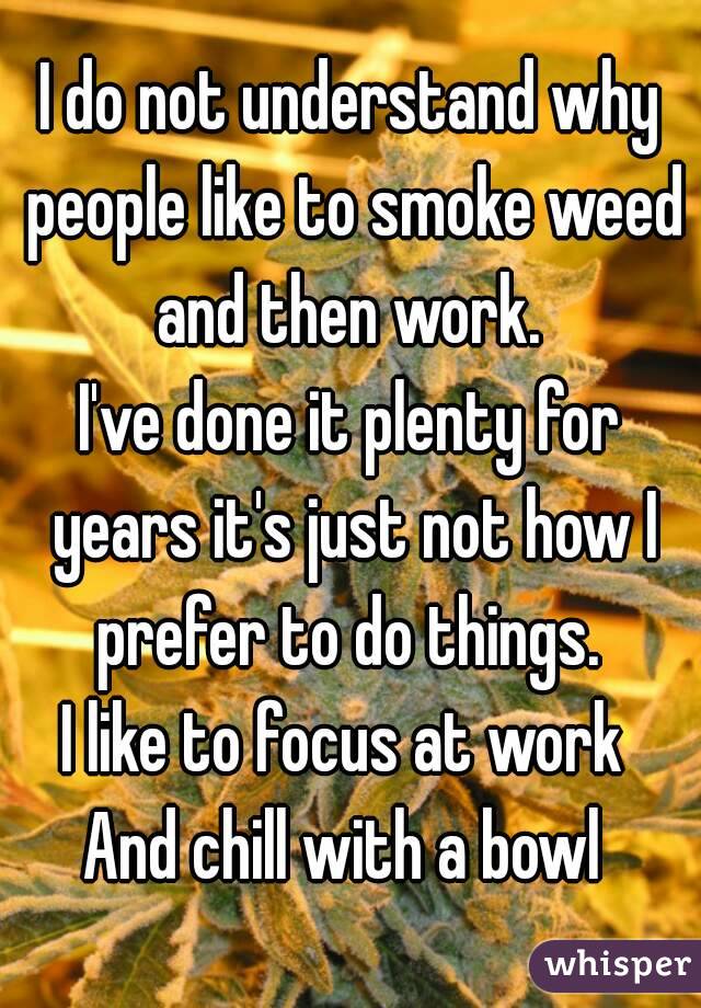 I do not understand why people like to smoke weed and then work. 
I've done it plenty for years it's just not how I prefer to do things. 
I like to focus at work 
And chill with a bowl 