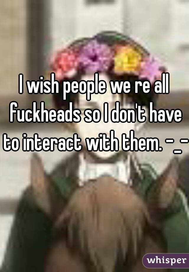 I wish people we re all fuckheads so I don't have to interact with them. -_-  