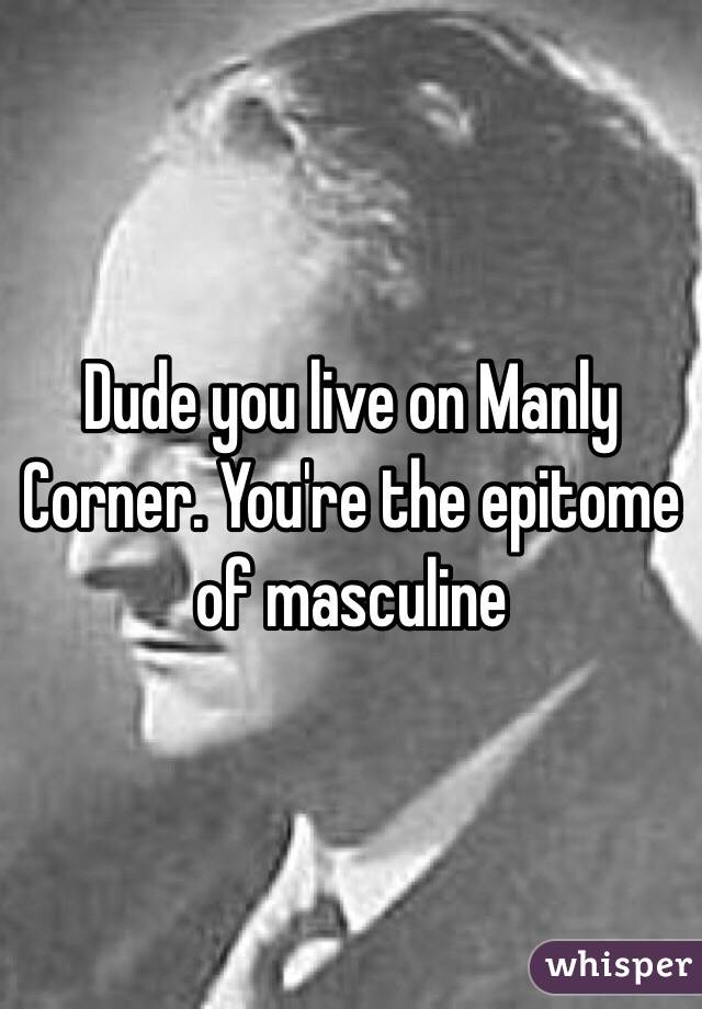Dude you live on Manly Corner. You're the epitome of masculine 