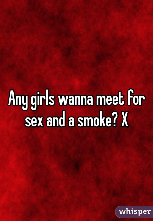 Any girls wanna meet for sex and a smoke? X