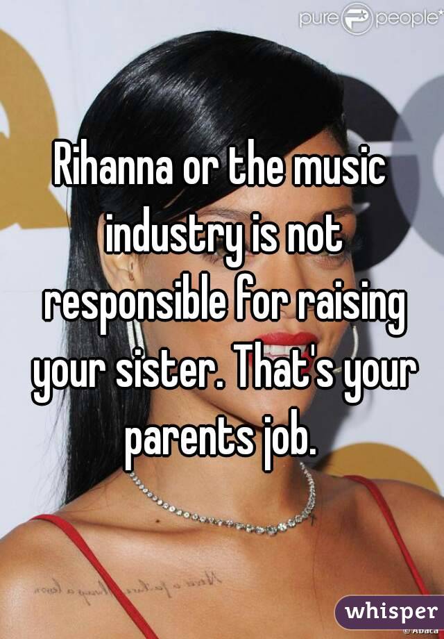Rihanna or the music industry is not responsible for raising your sister. That's your parents job. 