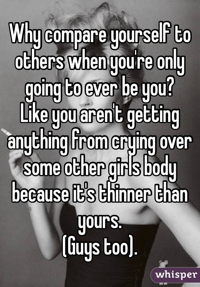 Why compare yourself to others when you're only going to ever be you?
Like you aren't getting anything from crying over some other girls body because it's thinner than yours.
(Guys too).