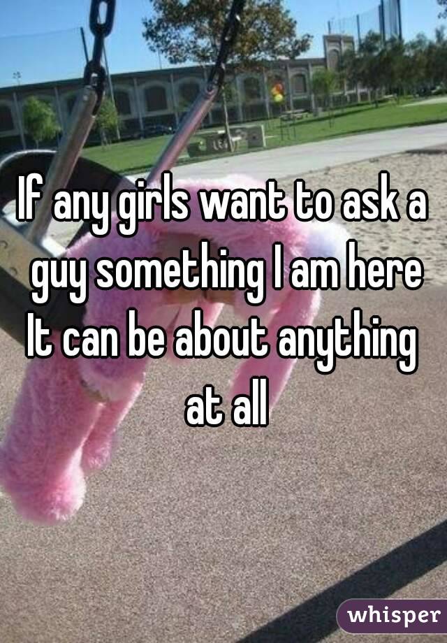 If any girls want to ask a guy something I am here
It can be about anything at all