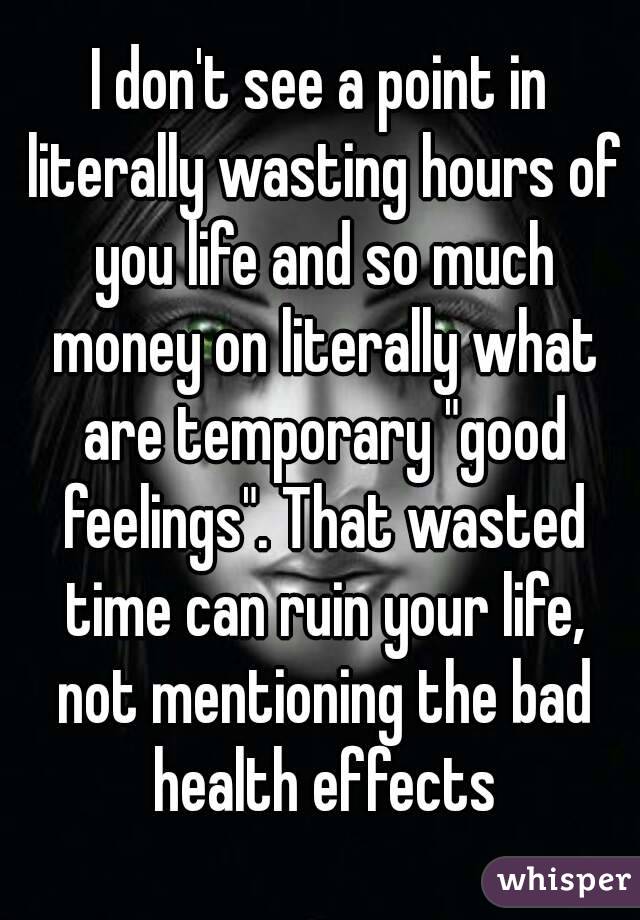 I don't see a point in literally wasting hours of you life and so much money on literally what are temporary "good feelings". That wasted time can ruin your life, not mentioning the bad health effects