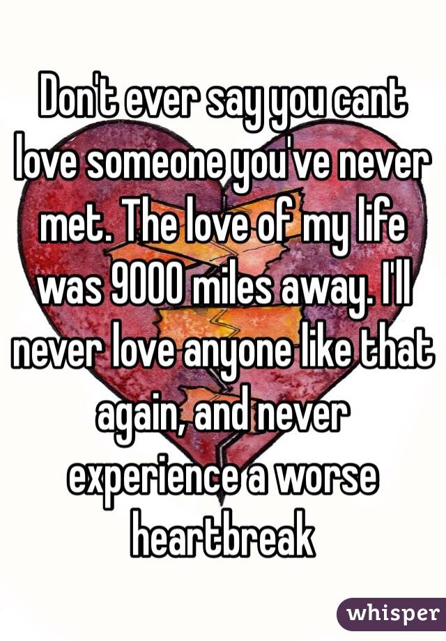 Don't ever say you cant love someone you've never met. The love of my life was 9000 miles away. I'll never love anyone like that again, and never experience a worse heartbreak 