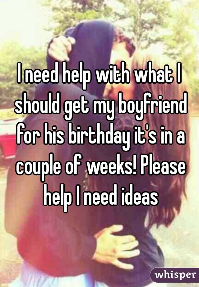 I need help with what I should get my boyfriend for his birthday it's in a couple of weeks! Please help I need ideas