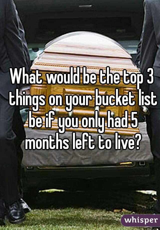 What would be the top 3 things on your bucket list be if you only had 5 months left to live?