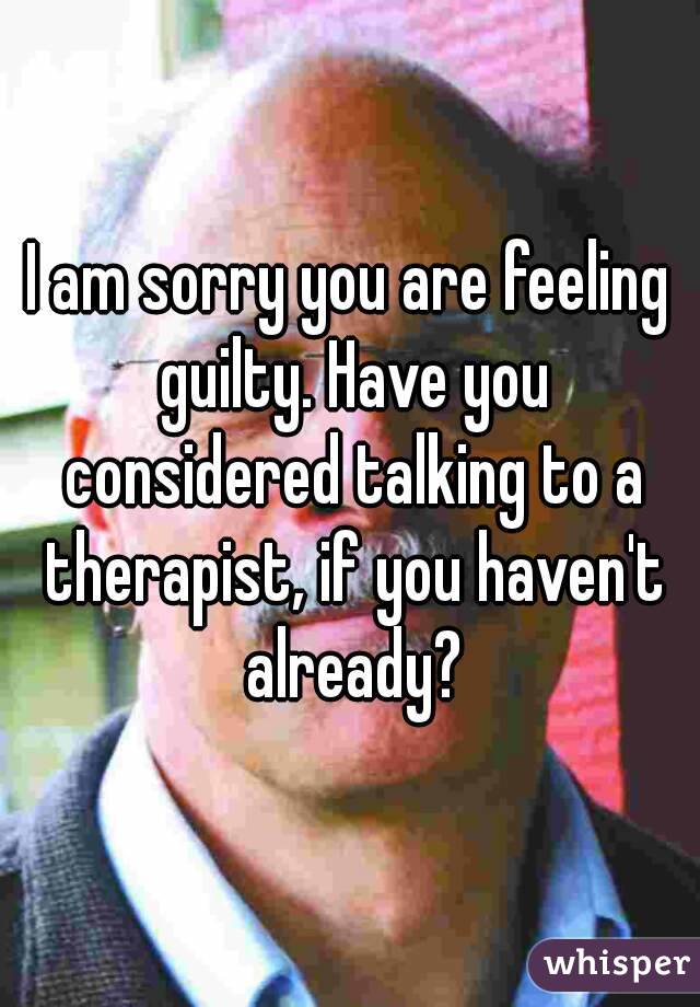 I am sorry you are feeling guilty. Have you considered talking to a therapist, if you haven't already?