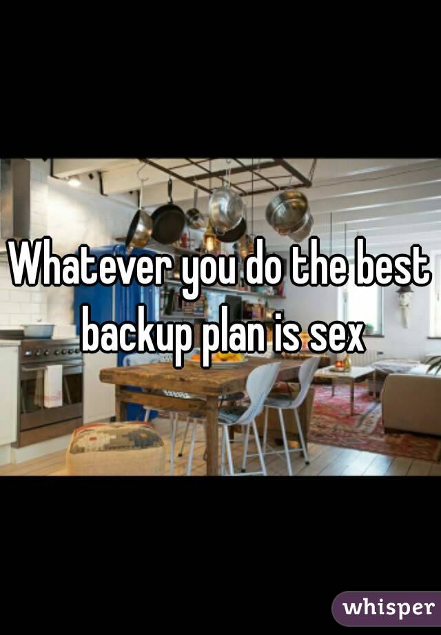 Whatever you do the best backup plan is sex