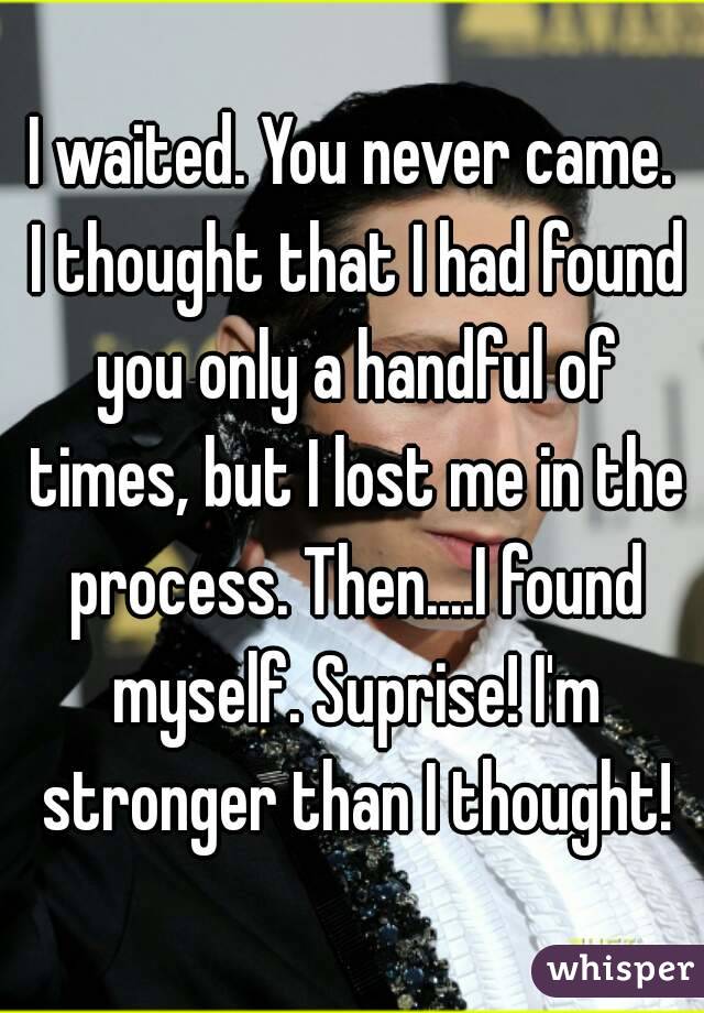 I waited. You never came. I thought that I had found you only a handful of times, but I lost me in the process. Then....I found myself. Suprise! I'm stronger than I thought!