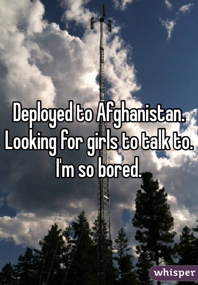 Deployed to Afghanistan. Looking for girls to talk to. I'm so bored. 