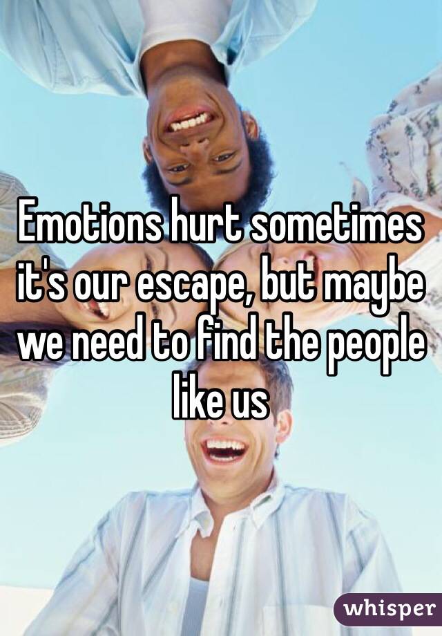 Emotions hurt sometimes it's our escape, but maybe we need to find the people like us