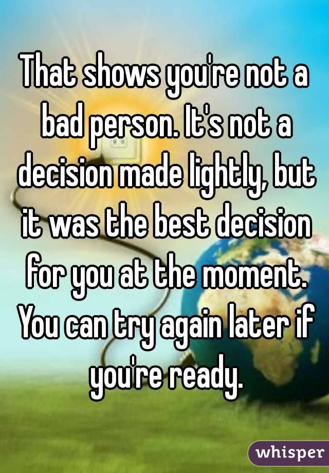 That shows you're not a bad person. It's not a decision made lightly, but it was the best decision for you at the moment. You can try again later if you're ready.