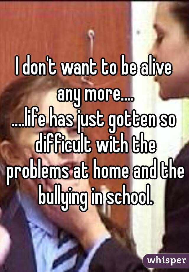 I don't want to be alive any more....
....life has just gotten so difficult with the problems at home and the bullying in school.