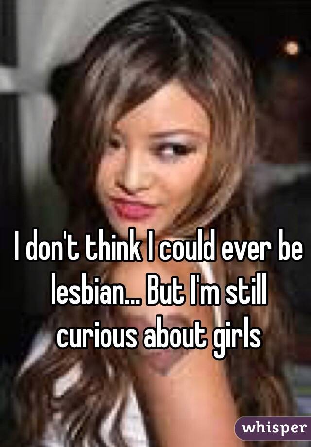 I don't think I could ever be lesbian... But I'm still curious about girls 