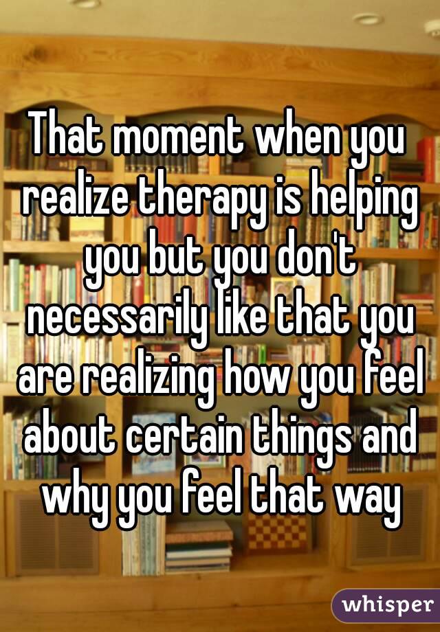 That moment when you realize therapy is helping you but you don't necessarily like that you are realizing how you feel about certain things and why you feel that way